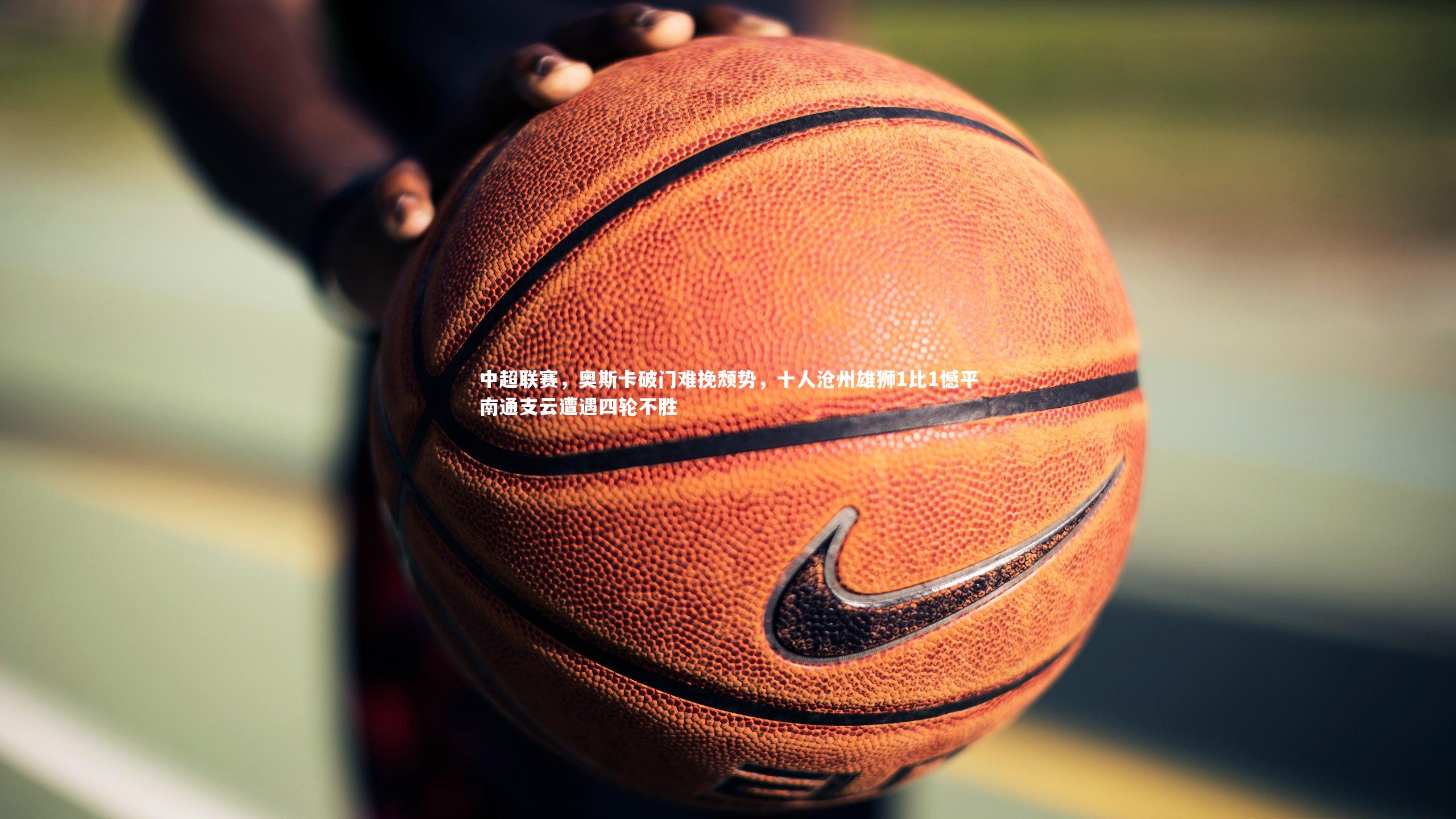 壹号娱乐官网_中超联赛，奥斯卡破门难挽颓势，十人沧州雄狮1比1憾平南通支云遭遇四轮不胜